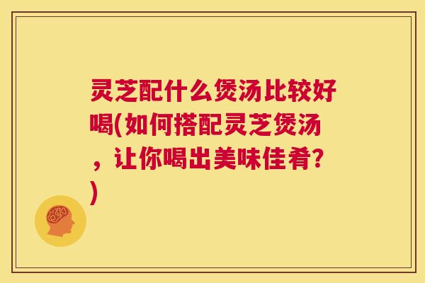灵芝配什么煲汤比较好喝(如何搭配灵芝煲汤,让你喝出美味佳肴?) 第1张 灵芝配什么煲汤比较好喝(如何搭配灵芝煲汤,让你喝出美味佳肴?) 第1张