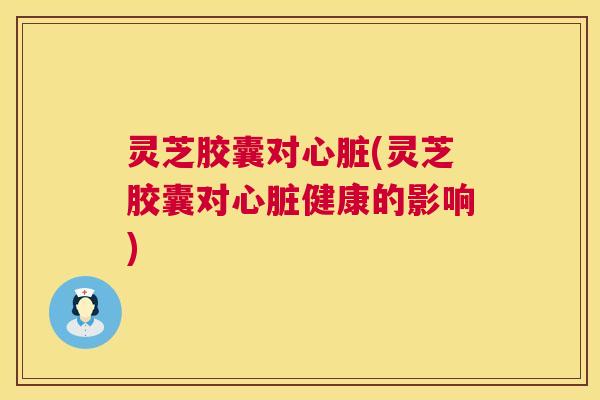 灵芝胶囊对心脏(灵芝胶囊对心脏健康的影响)  第1张