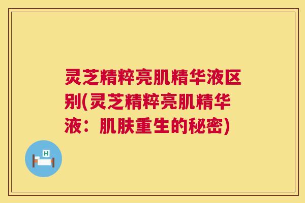 灵芝精粹亮肌精华液区别(灵芝精粹亮肌精华液:肌肤重生的秘密) 第1张 灵芝精粹亮肌精华液区别(灵芝精粹亮肌精华液:肌肤重生的秘密) 第1张