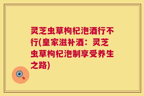 灵芝虫草枸杞泡酒行不行(皇家滋补酒:灵芝虫草枸杞泡制享受养生之路) 第1张 灵芝虫草枸杞泡酒行不行(皇家滋补酒:灵芝虫草枸杞泡制享受养生之路) 第1张