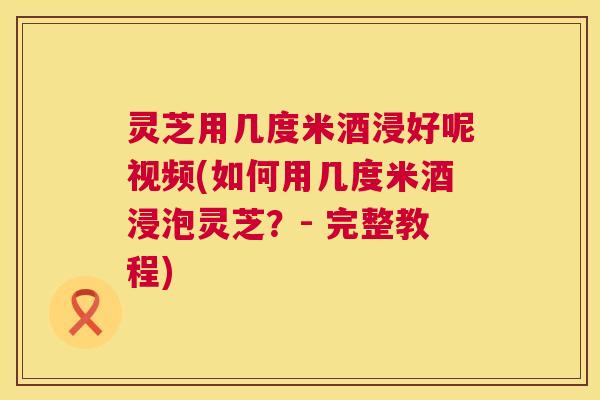 灵芝用几度米酒浸好呢视频(如何用几度米酒浸泡灵芝?- 完整教程) 第1张 灵芝用几度米酒浸好呢视频(如何用几度米酒浸泡灵芝?- 完整教程) 第1张