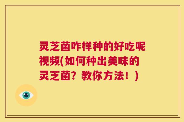 灵芝菌咋样种的好吃呢视频(如何种出美味的灵芝菌?教你方法!) 第1张 灵芝菌咋样种的好吃呢视频(如何种出美味的灵芝菌?教你方法!) 第1张