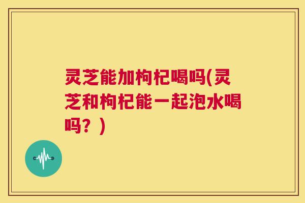 灵芝能加枸杞喝吗(灵芝和枸杞能一起泡水喝吗？)  第1张