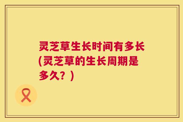 灵芝草生长时间有多长(灵芝草的生长周期是多久？)  第1张