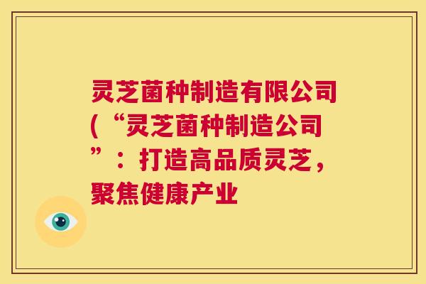 灵芝菌种制造有限公司(“灵芝菌种制造公司”:打造高品质灵芝,聚焦健康产业 第1张 灵芝菌种制造有限公司(“灵芝菌种制造公司”:打造高品质灵芝,聚焦健康产业 第1张