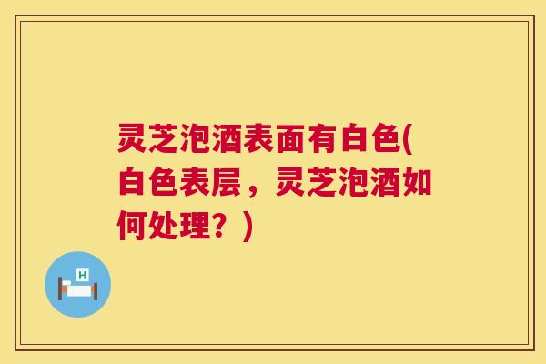 灵芝泡酒表面有白色(白色表层,灵芝泡酒如何处理?) 第1张 灵芝泡酒表面有白色(白色表层,灵芝泡酒如何处理?) 第1张