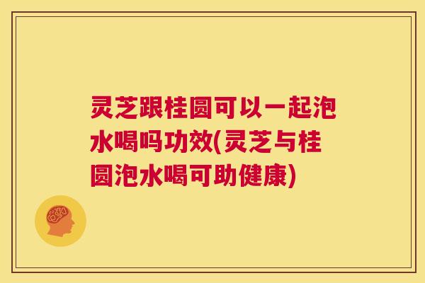 灵芝跟桂圆可以一起泡水喝吗功效(灵芝与桂圆泡水喝可助健康) 第1张 灵芝跟桂圆可以一起泡水喝吗功效(灵芝与桂圆泡水喝可助健康) 第1张