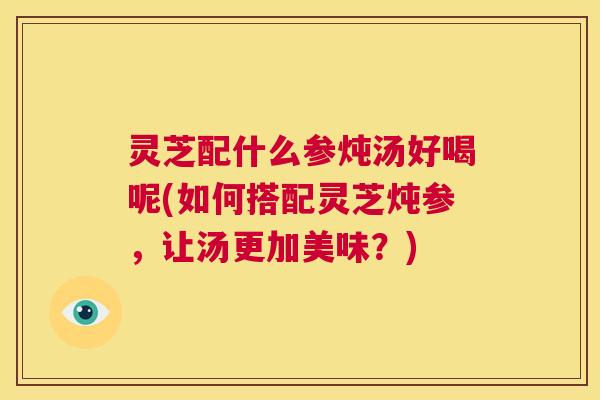 灵芝配什么参炖汤好喝呢(如何搭配灵芝炖参,让汤更加美味?) 第1张 灵芝配什么参炖汤好喝呢(如何搭配灵芝炖参,让汤更加美味?) 第1张