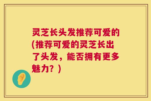 灵芝长头发推荐可爱的(推荐可爱的灵芝长出了头发，能否拥有更多魅力？)  第1张
