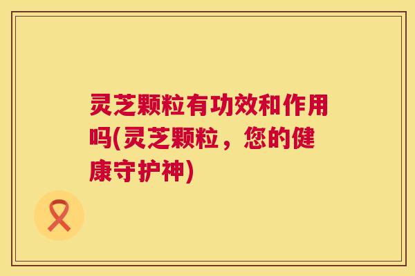 灵芝颗粒有功效和作用吗(灵芝颗粒，您的健康守护神)  第1张