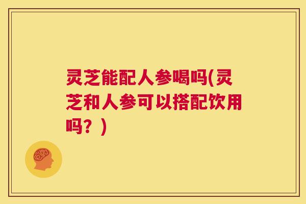 灵芝能配人参喝吗(灵芝和人参可以搭配饮用吗?) 第1张 灵芝能配人参喝吗(灵芝和人参可以搭配饮用吗?) 第1张