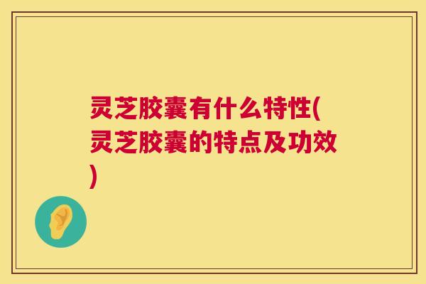 灵芝胶囊有什么特性(灵芝胶囊的特点及功效) 第1张 灵芝胶囊有什么特性(灵芝胶囊的特点及功效) 第1张