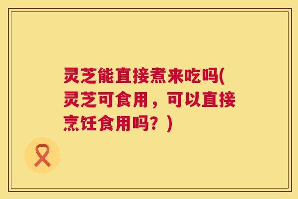 灵芝能直接煮来吃吗(灵芝可食用,可以直接烹饪食用吗?) 第1张 灵芝能直接煮来吃吗(灵芝可食用,可以直接烹饪食用吗?) 第1张