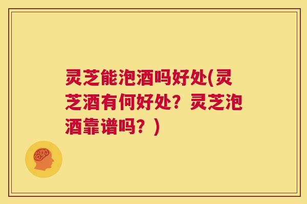 灵芝能泡酒吗好处(灵芝酒有何好处?灵芝泡酒靠谱吗?) 第1张 灵芝能泡酒吗好处(灵芝酒有何好处?灵芝泡酒靠谱吗?) 第1张