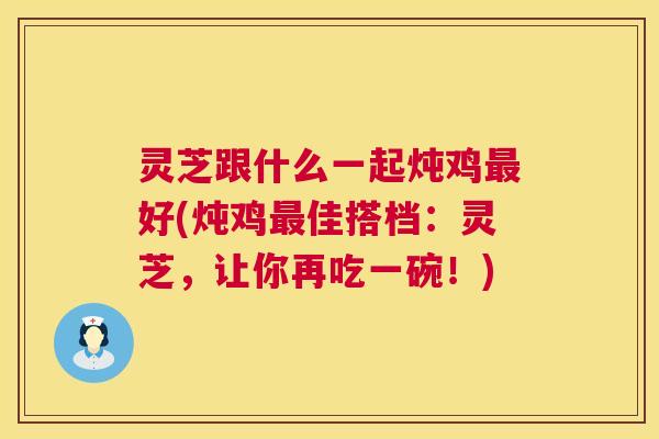 灵芝跟什么一起炖鸡最好(炖鸡最佳搭档:灵芝,让你再吃一碗!) 第1张 灵芝跟什么一起炖鸡最好(炖鸡最佳搭档:灵芝,让你再吃一碗!) 第1张