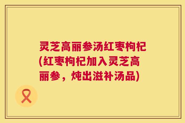 灵芝高丽参汤红枣枸杞(红枣枸杞加入灵芝高丽参,炖出滋补汤品) 第1张 灵芝高丽参汤红枣枸杞(红枣枸杞加入灵芝高丽参,炖出滋补汤品) 第1张