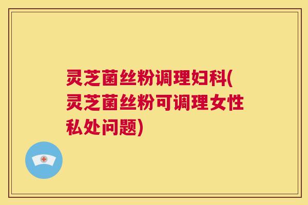 灵芝菌丝粉调理妇科(灵芝菌丝粉可调理女性私处问题)  第1张