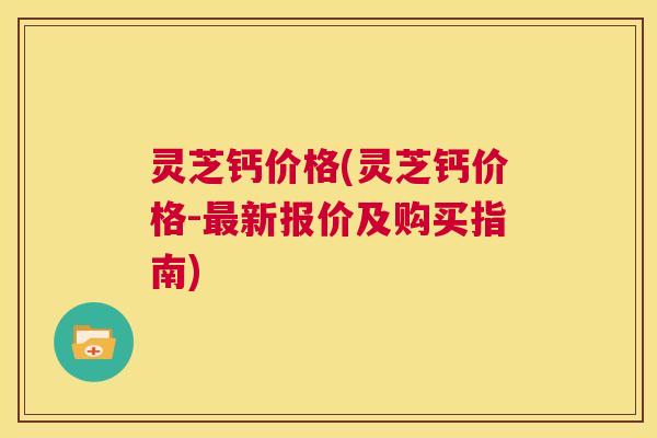 灵芝钙价格(灵芝钙价格-最新报价及购买指南) 第1张 灵芝钙价格(灵芝钙价格-最新报价及购买指南) 第1张