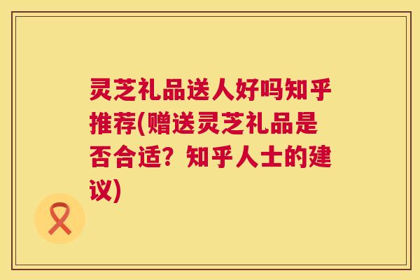 灵芝礼品送人好吗知乎推荐(赠送灵芝礼品是否合适？知乎人士的建议)  第1张