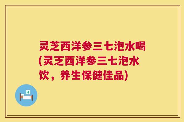 灵芝西洋参三七泡水喝(灵芝西洋参三七泡水饮，养生保健佳品)  第1张