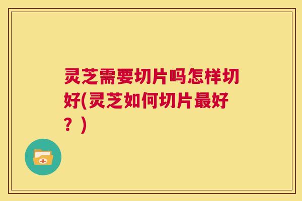 灵芝需要切片吗怎样切好(灵芝如何切片最好？)  第1张