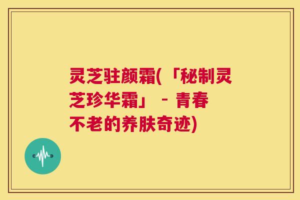 灵芝驻颜霜(「秘制灵芝珍华霜」 - 青春不老的养肤奇迹) 第1张 灵芝驻颜霜(「秘制灵芝珍华霜」 - 青春不老的养肤奇迹) 第1张