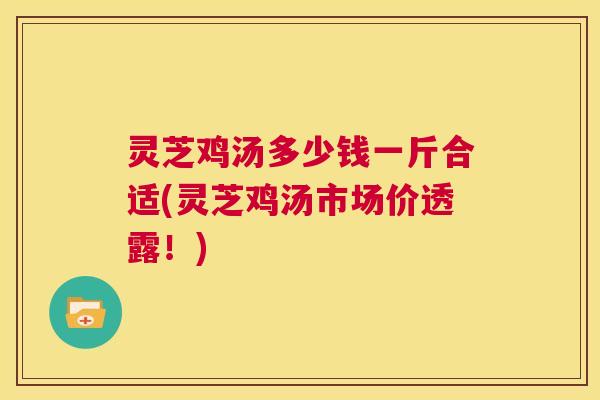 灵芝鸡汤多少钱一斤合适(灵芝鸡汤市场价透露!) 第1张 灵芝鸡汤多少钱一斤合适(灵芝鸡汤市场价透露!) 第1张