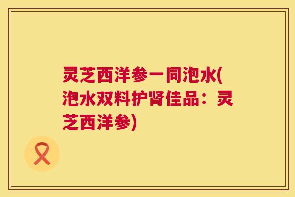 灵芝西洋参一同泡水(泡水双料护肾佳品：灵芝西洋参)  第1张