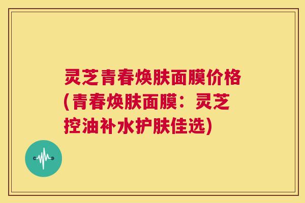 灵芝青春焕肤面膜价格(青春焕肤面膜:灵芝控油补水护肤佳选) 第1张 灵芝青春焕肤面膜价格(青春焕肤面膜:灵芝控油补水护肤佳选) 第1张