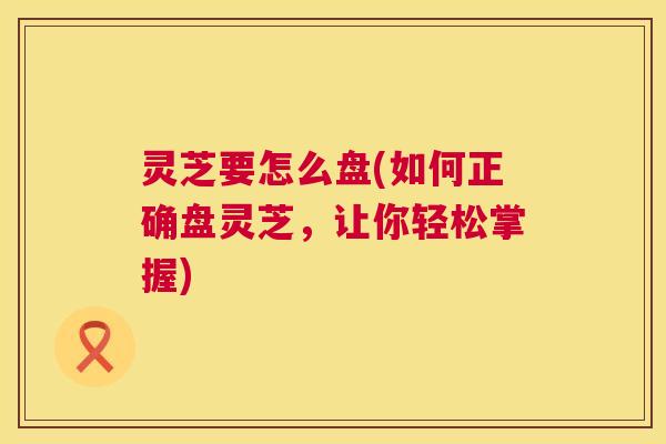 灵芝要怎么盘(如何正确盘灵芝,让你轻松掌握) 第1张 灵芝要怎么盘(如何正确盘灵芝,让你轻松掌握) 第1张