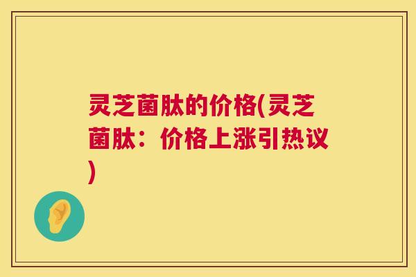 灵芝菌肽的价格(灵芝菌肽：价格上涨引热议)  第1张