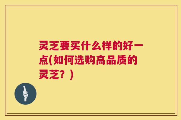 灵芝要买什么样的好一点(如何选购高品质的灵芝？)  第1张