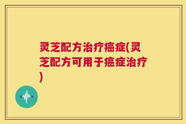 灵芝配方治疗癌症(灵芝配方可用于癌症治疗)  第1张