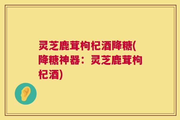 灵芝鹿茸枸杞酒降糖(降糖神器：灵芝鹿茸枸杞酒)  第1张