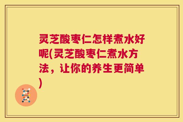 灵芝酸枣仁怎样煮水好呢(灵芝酸枣仁煮水方法,让你的养生更简单) 第1张 灵芝酸枣仁怎样煮水好呢(灵芝酸枣仁煮水方法,让你的养生更简单) 第1张