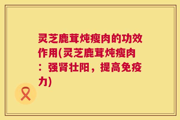 灵芝鹿茸炖瘦肉的功效作用(灵芝鹿茸炖瘦肉:强肾壮阳,提高免疫力) 第1张 灵芝鹿茸炖瘦肉的功效作用(灵芝鹿茸炖瘦肉:强肾壮阳,提高免疫力) 第1张
