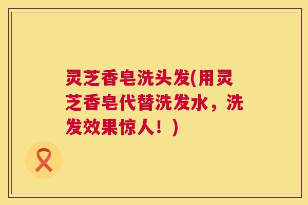灵芝香皂洗头发(用灵芝香皂代替洗发水,洗发效果惊人!) 第1张 灵芝香皂洗头发(用灵芝香皂代替洗发水,洗发效果惊人!) 第1张