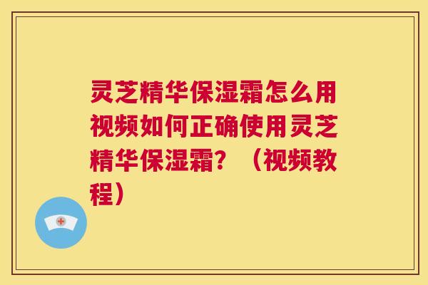 灵芝精华保湿霜怎么用视频如何正确使用灵芝精华保湿霜？（视频教程）  第1张