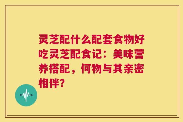 灵芝配什么配套食物好吃灵芝配食记:美味营养搭配,何物与其亲密相伴? 第1张 灵芝配什么配套食物好吃灵芝配食记:美味营养搭配,何物与其亲密相伴? 第1张