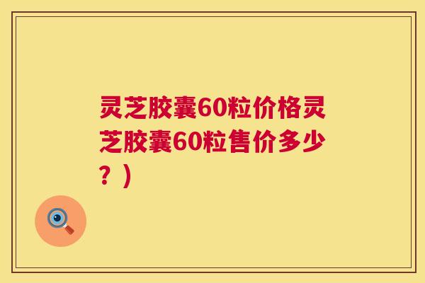 灵芝胶囊60粒价格灵芝胶囊60粒售价多少？)  第1张