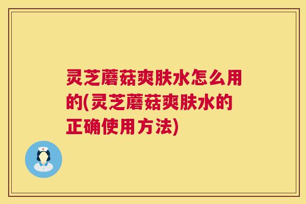 灵芝蘑菇爽肤水怎么用的(灵芝蘑菇爽肤水的正确使用方法) 第1张 灵芝蘑菇爽肤水怎么用的(灵芝蘑菇爽肤水的正确使用方法) 第1张