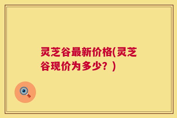 灵芝谷最新价格(灵芝谷现价为多少?) 第1张 灵芝谷最新价格(灵芝谷现价为多少?) 第1张