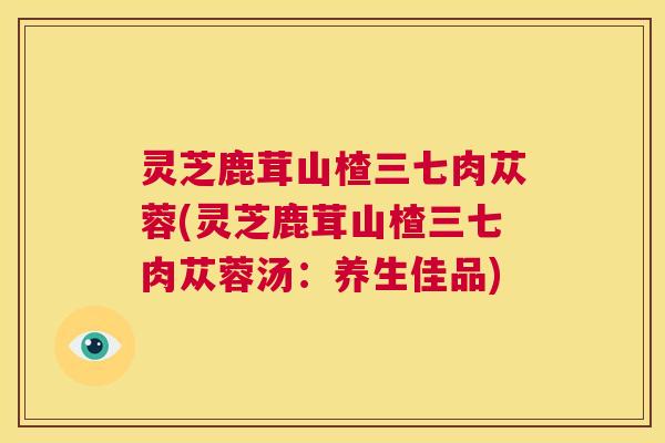 灵芝鹿茸山楂三七肉苁蓉(灵芝鹿茸山楂三七肉苁蓉汤：养生佳品)  第1张