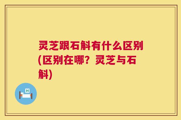 灵芝跟石斛有什么区别(区别在哪?灵芝与石斛) 第1张 灵芝跟石斛有什么区别(区别在哪?灵芝与石斛) 第1张