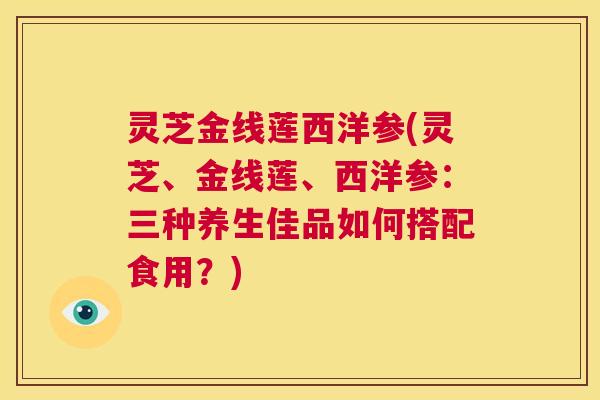 灵芝金线莲西洋参(灵芝、金线莲、西洋参:三种养生佳品如何搭配食用?) 第1张 灵芝金线莲西洋参(灵芝、金线莲、西洋参:三种养生佳品如何搭配食用?) 第1张