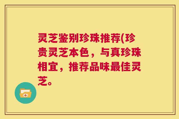 灵芝鉴别珍珠推荐(珍贵灵芝本色,与真珍珠相宜,推荐品味最佳灵芝。 第1张 灵芝鉴别珍珠推荐(珍贵灵芝本色,与真珍珠相宜,推荐品味最佳灵芝。 第1张