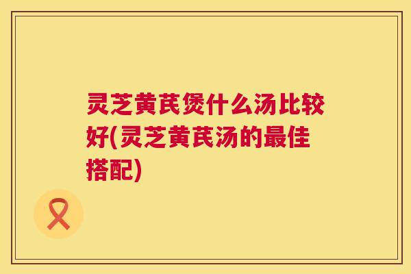 灵芝黄芪煲什么汤比较好(灵芝黄芪汤的最佳搭配) 第1张 灵芝黄芪煲什么汤比较好(灵芝黄芪汤的最佳搭配) 第1张