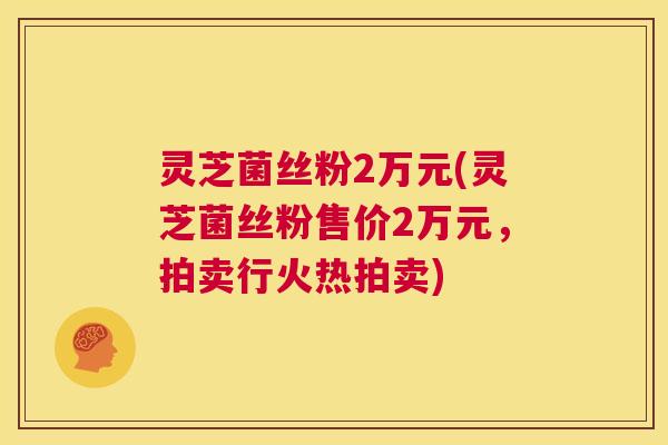 灵芝菌丝粉2万元(灵芝菌丝粉售价2万元,拍卖行火热拍卖) 第1张 灵芝菌丝粉2万元(灵芝菌丝粉售价2万元,拍卖行火热拍卖) 第1张