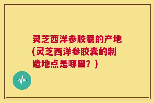灵芝西洋参胶囊的产地(灵芝西洋参胶囊的制造地点是哪里?) 第1张 灵芝西洋参胶囊的产地(灵芝西洋参胶囊的制造地点是哪里?) 第1张