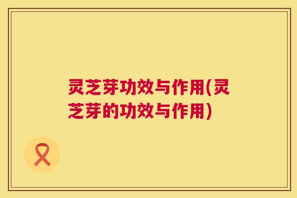 灵芝芽功效与作用(灵芝芽的功效与作用) 第1张 灵芝芽功效与作用(灵芝芽的功效与作用) 第1张